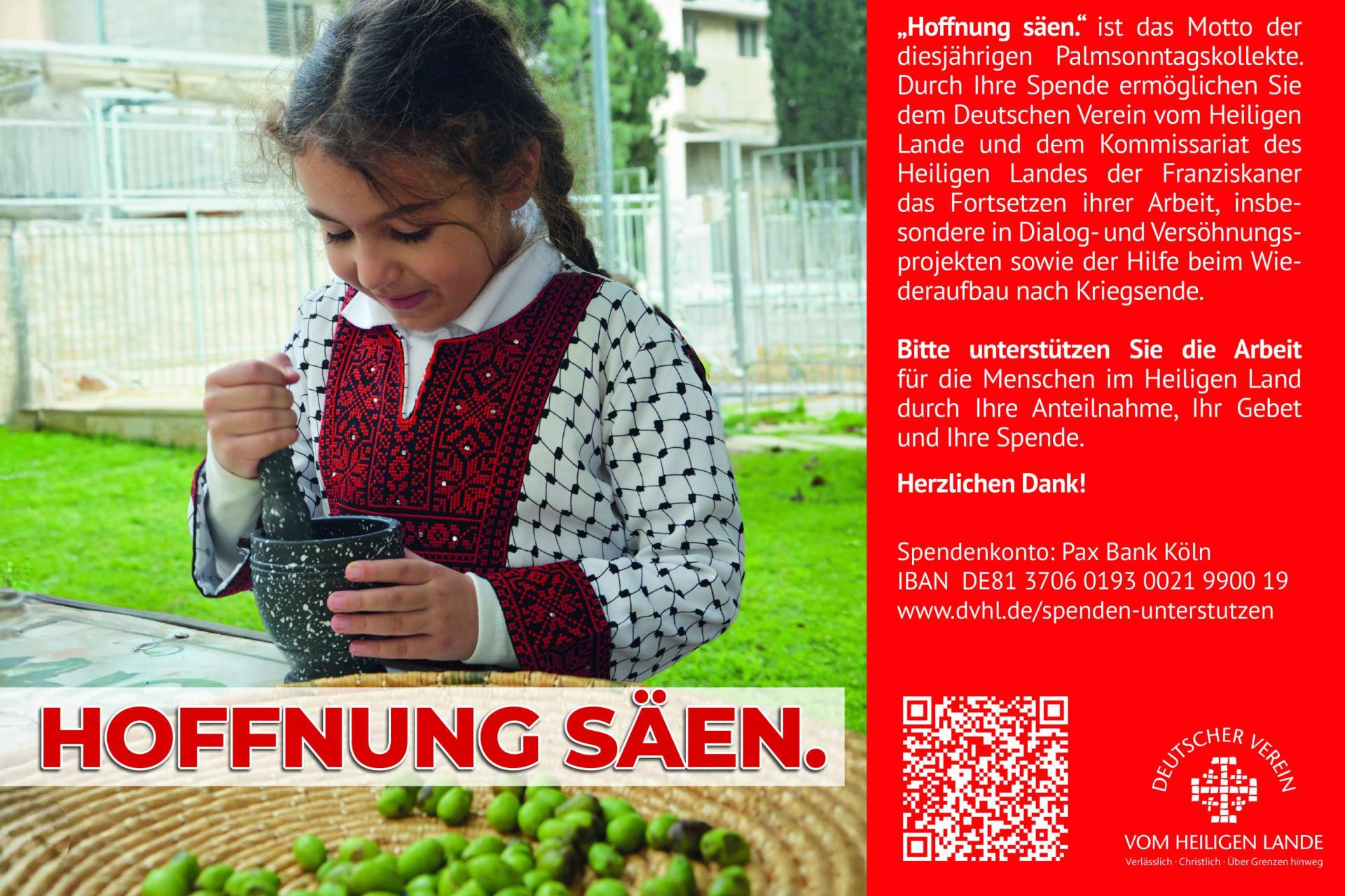 „Hoffnung säen.' ist das Motto der diesjährigen Palmsonntagskollekte. Durch Ihre Spende ermöglichen Sie dem Deutschen Verein vom Heiligen Lande und dem Kommissariat des Heiligen Landes der Franziskaner das Fortsetzen ihrer Arbeit, insbesondere in Dialog- und Versöhnungsprojekten sowie der Hilfe beim Wiederaufbau nach Kriegsende. Bitte unterstützen Sie die Arbeit für die Menschen im Heiligen Land durch Ihre Anteilnahme, Ihr Gebet und Ihre Spende. Herzlichen Dank! Spendenkonto: Pax Bank Köln IBAN DE81 3706 0193 0021 9900 19 www.dvhl.de/spenden-unterstutzen